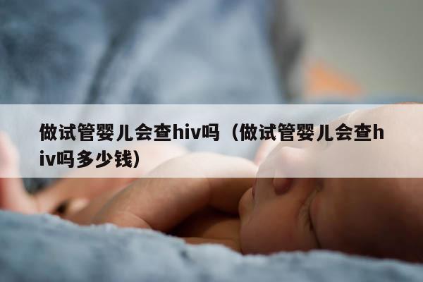 做试管婴儿会查hiv吗（做试管婴儿会查hiv吗多少钱）