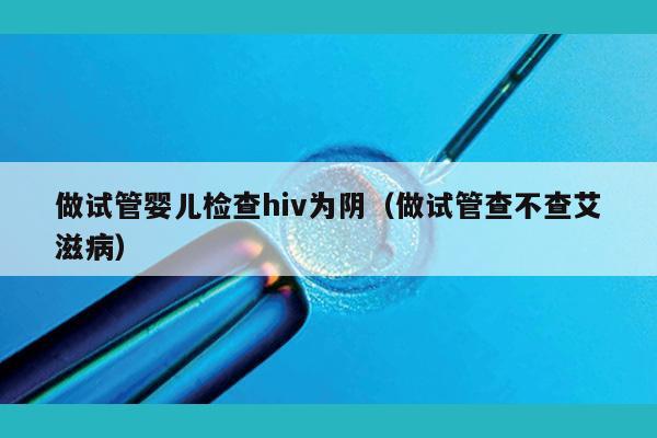 做试管婴儿检查hiv为阴（做试管查不查艾滋病）