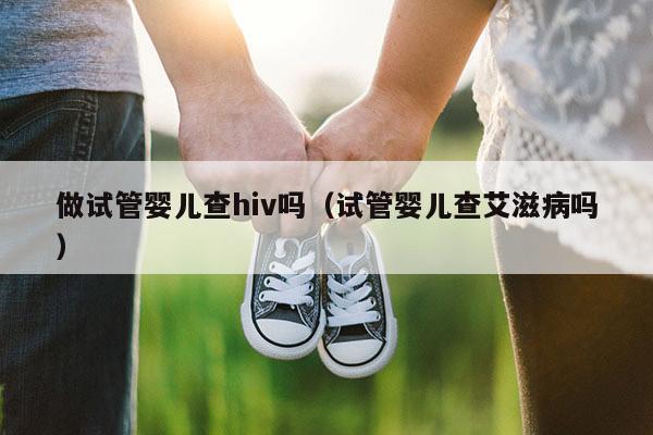 做试管婴儿查hiv吗（试管婴儿查艾滋病吗）