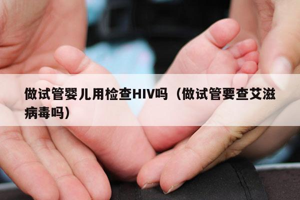 做试管婴儿用检查HIV吗（做试管要查艾滋病毒吗）