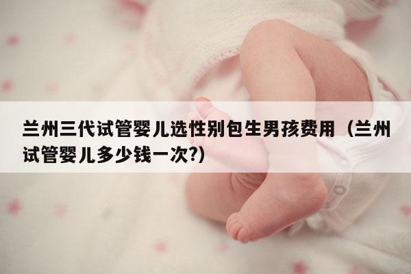 兰州三代试管婴儿选XB包生NH费用（兰州试管婴儿多少钱一次?）