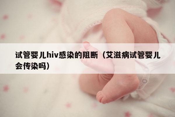试管婴儿hiv感染的阻断（艾滋病试管婴儿会传染吗）