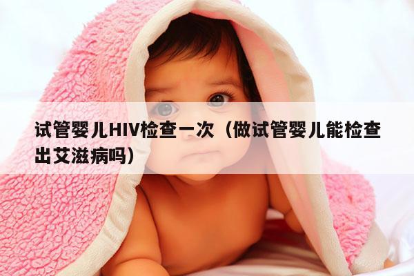 试管婴儿HIV检查一次（做试管婴儿能检查出艾滋病吗）