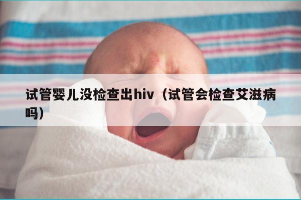 试管婴儿没检查出hiv（试管会检查艾滋病吗）