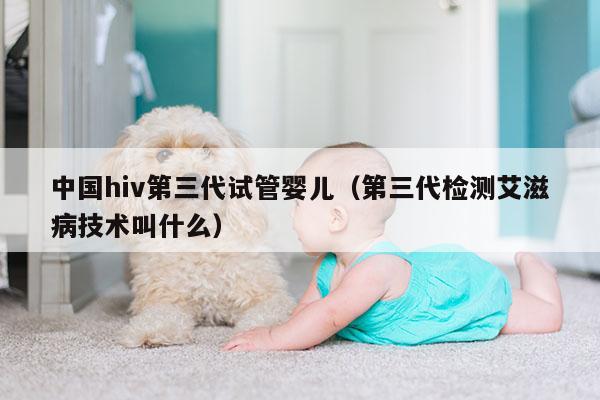 中国hiv第三代试管婴儿（第三代检测艾滋病技术叫什么）