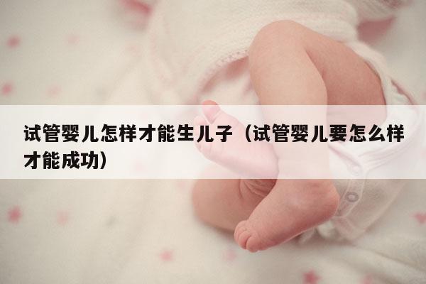 试管婴儿怎样才能生EZ（试管婴儿要怎么样才能成功）