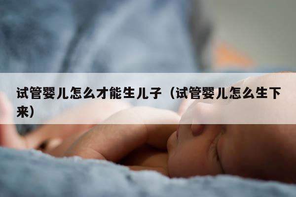 试管婴儿怎么才能生EZ（试管婴儿怎么生下来）