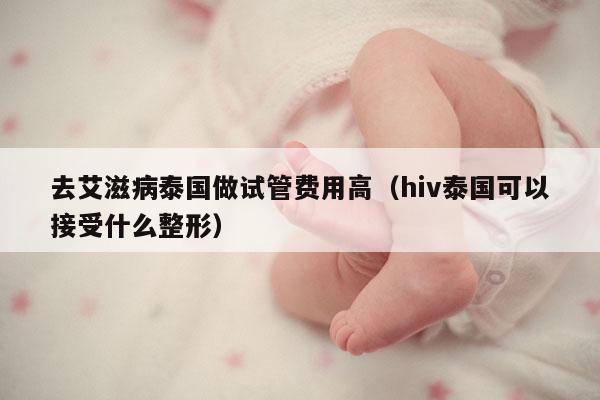 去艾滋病泰国做试管费用高（hiv泰国可以接受什么整形）