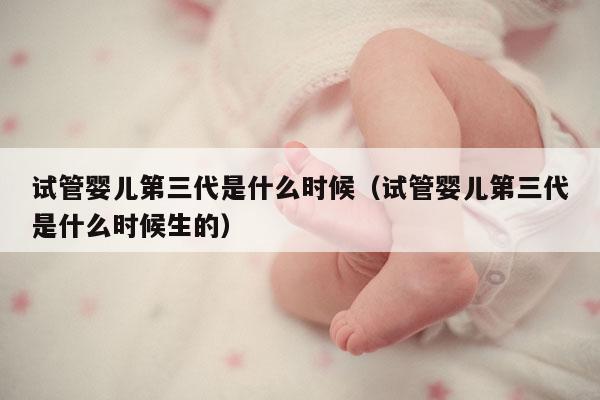 试管婴儿第三代是什么时候（试管婴儿第三代是什么时候生的）