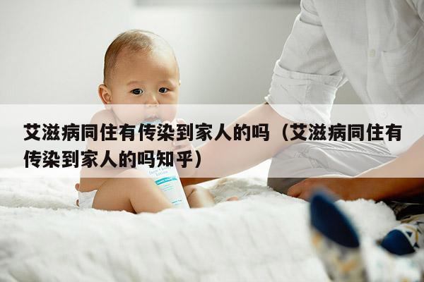 艾滋病同住有传染到家人的吗（艾滋病同住有传染到家人的吗知乎）