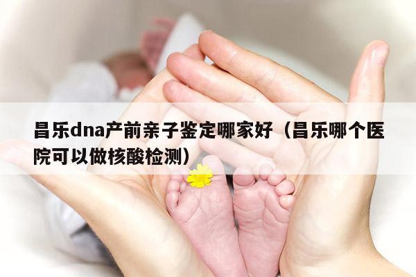 昌乐dna产前亲子鉴定哪家好（昌乐哪个医院可以做核酸检测）