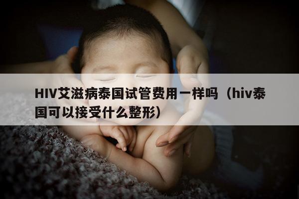 HIV艾滋病泰国试管费用一样吗（hiv泰国可以接受什么整形）