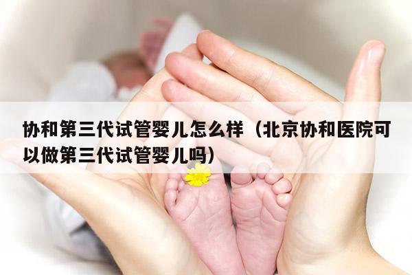 协和第三代试管婴儿怎么样（北京协和医院可以做第三代试管婴儿吗）