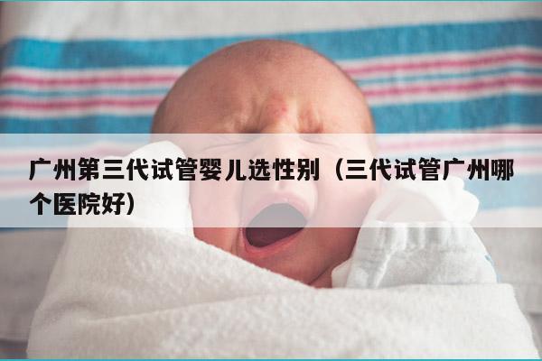 广州第三代试管婴儿选XB（三代试管广州哪个医院好）