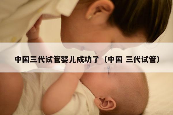 中国三代试管婴儿成功了（中国 三代试管）