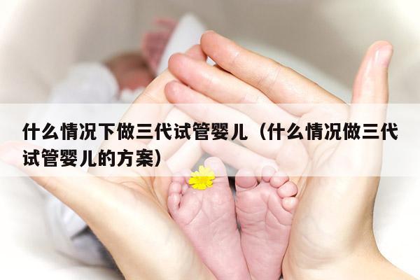 什么情况下做三代试管婴儿（什么情况做三代试管婴儿的方案）