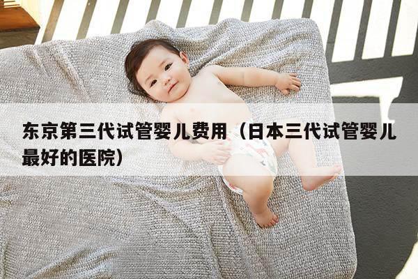 东京第三代试管婴儿费用（日本三代试管婴儿最好的医院）