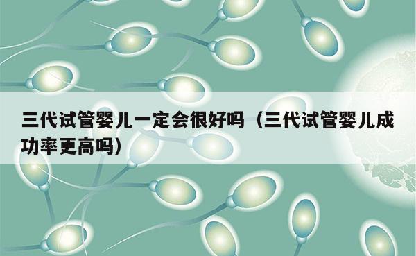 三代试管婴儿一定会很好吗（三代试管婴儿成功率更高吗）