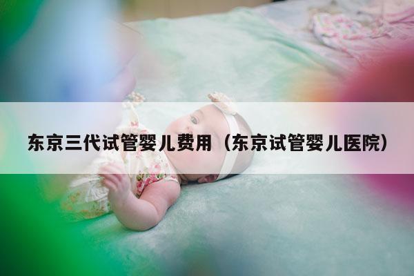 东京三代试管婴儿费用（东京试管婴儿医院）