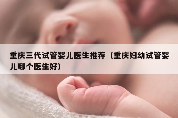 重庆三代试管婴儿医生推荐（重庆妇幼试管婴儿哪个医生好）