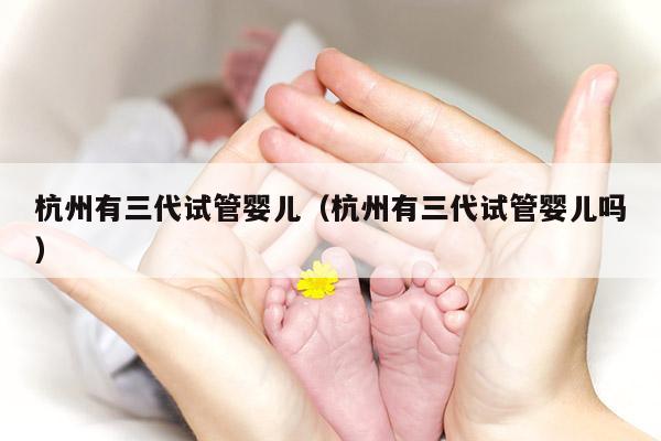 杭州有三代试管婴儿（杭州有三代试管婴儿吗）
