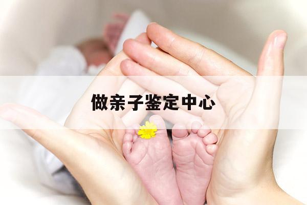 做亲子鉴定中心,做亲子鉴定中心医院